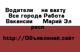 Водители BC на вахту. - Все города Работа » Вакансии   . Марий Эл респ.
